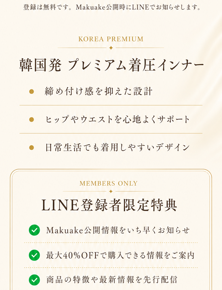 登録は無料です。Makuake公開時にLINEでお知らせします。韓国発プレミアム着圧インナー 締め付け感を抑えた設計 ヒップやウエストを心地よくサポート 日常生活でも着用しやすいデザイン LINE登録者限定特典 Makuake公開情報をいち早くお知らせ 最大40%OFFで購入できる情報をご案内 商品の特徴や最新情報を先行配信